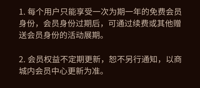 每个用户只能享受一次为期一年的免费会员身份。会员身份过期后，可通过续费或其他赠送会员身份的活动展期。会员权益不定期更新，恕不另行通知，以商城内会员中心更新为准。